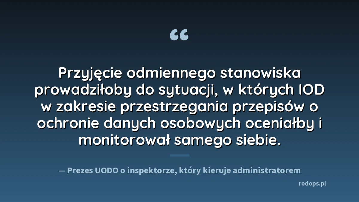 Cytat ze stanowiska Prezesa UODO: przyjęcie odmiennego stanowiska prowadziłoby do sytuacji, w których IOD w zakresie przestrzegania przepisów o ochronie danych osobowych oceniałby i monitorował samego siebie