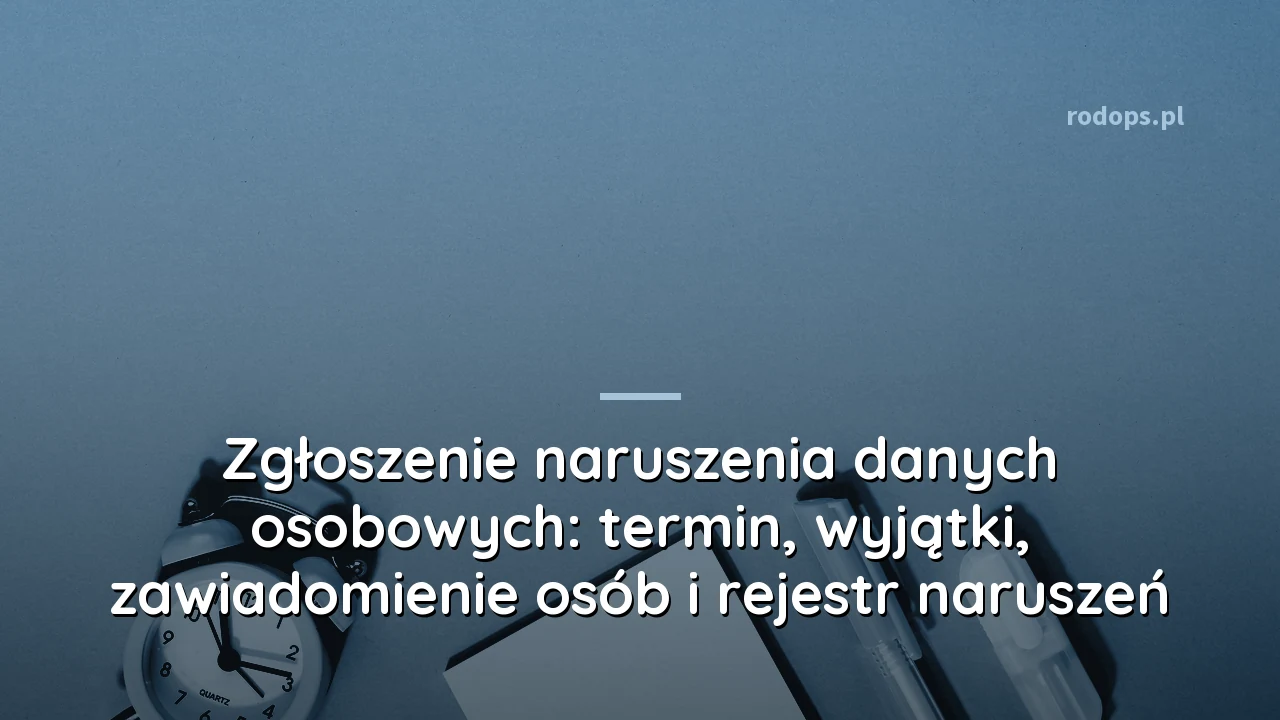 Zgłoszenie naruszenia danych osobowych: termin, wyjątki, zawiadomienie osób i rejestr naruszeń
